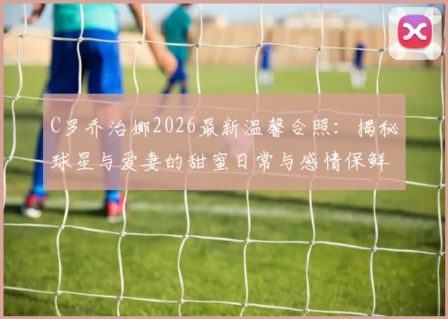 C罗乔治娜2026最新温馨合照:揭秘球星与爱妻的甜蜜日常与感情保鲜秘诀