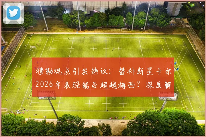 穆勒观点引发热议:替补新星卡尔2026年表现能否超越梅西?深度解析纳帅选人标准与球员潜力对比