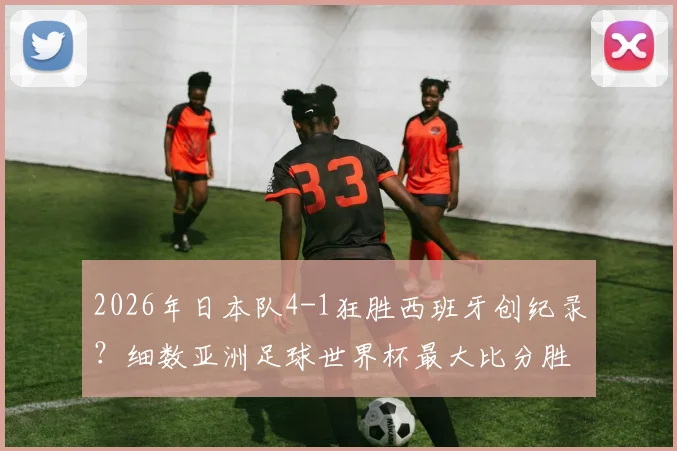 2026年日本队4-1狂胜西班牙创纪录？细数亚洲足球世界杯最大比分胜利，4球是历史突破点