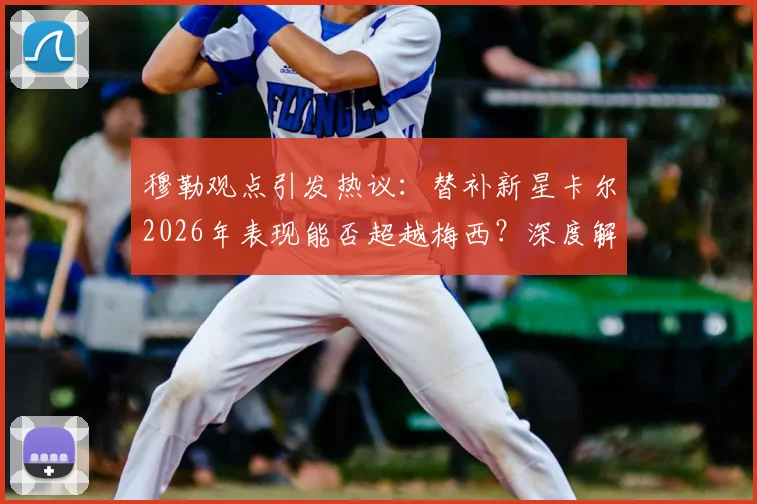 穆勒观点引发热议：替补新星卡尔2026年表现能否超越梅西？深度解析纳帅选人标准与球员潜力对比