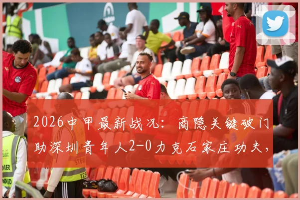 2026中甲最新战况:商隐关键破门助深圳青年人2-0力克石家庄功夫,两队赛季走势与全场回顾分析