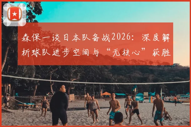 森保一谈日本队备战2026：深度解析球队进步空间与“无核心”获胜哲学，附最新战术展望