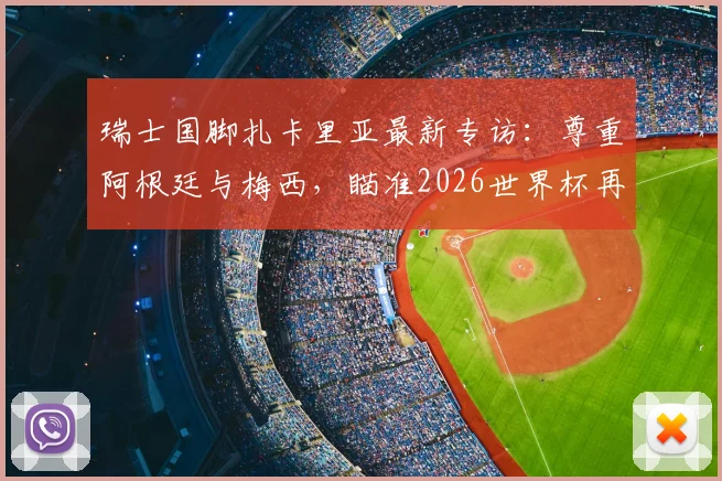 瑞士国脚扎卡里亚最新专访:尊重阿根廷与梅西,瞄准2026世界杯再创历史