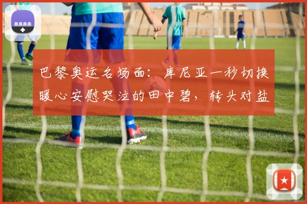 巴黎奥运名场面:库尼亚一秒切换暖心安慰哭泣的田中碧,转头对盐贝健人比手势强硬回击
