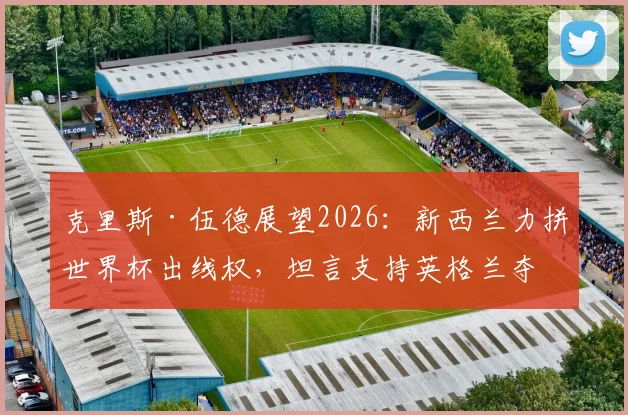 克里斯·伍德展望2026：新西兰力拼世界杯出线权，坦言支持英格兰夺冠