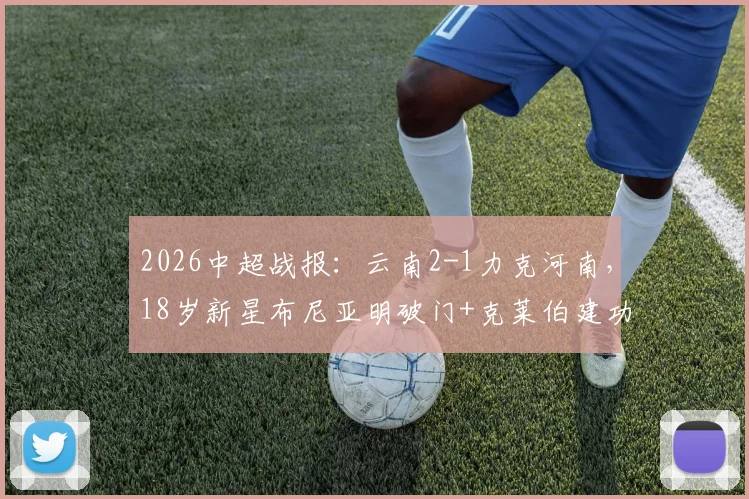 2026中超战报：云南2-1力克河南，18岁新星布尼亚明破门+克莱伯建功，附年轻球员表现分析