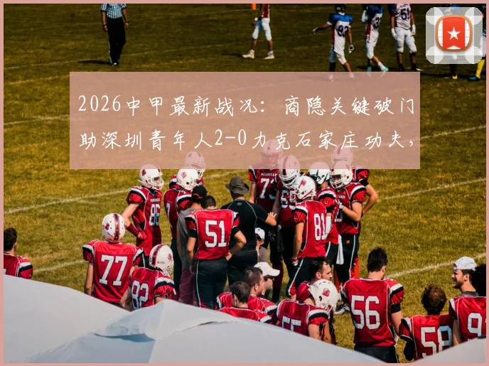 2026中甲最新战况：商隐关键破门助深圳青年人2-0力克石家庄功夫，两队赛季走势与全场回顾分析