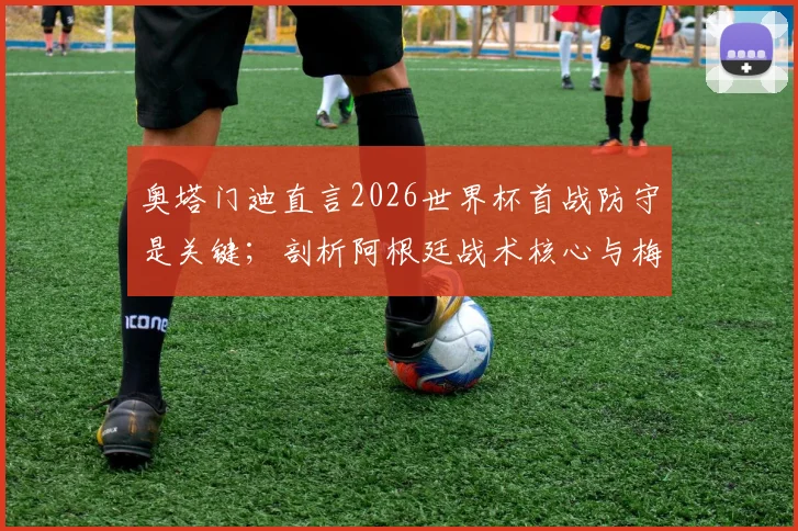 奥塔门迪直言2026世界杯首战防守是关键；剖析阿根廷战术核心与梅西的领袖魅力