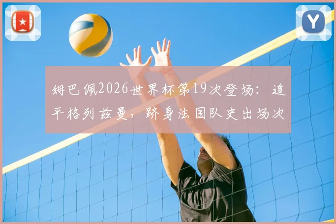 姆巴佩2026世界杯第19次登场：追平格列兹曼，跻身法国队史出场次数榜第二，附球员出场纪录排名详析