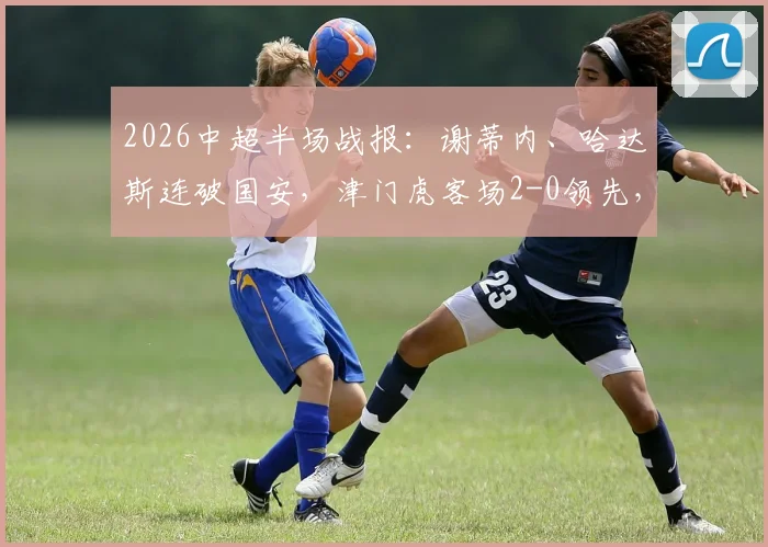 2026中超半场战报：谢蒂内、哈达斯连破国安，津门虎客场2-0领先，附进球GIF与战术复盘