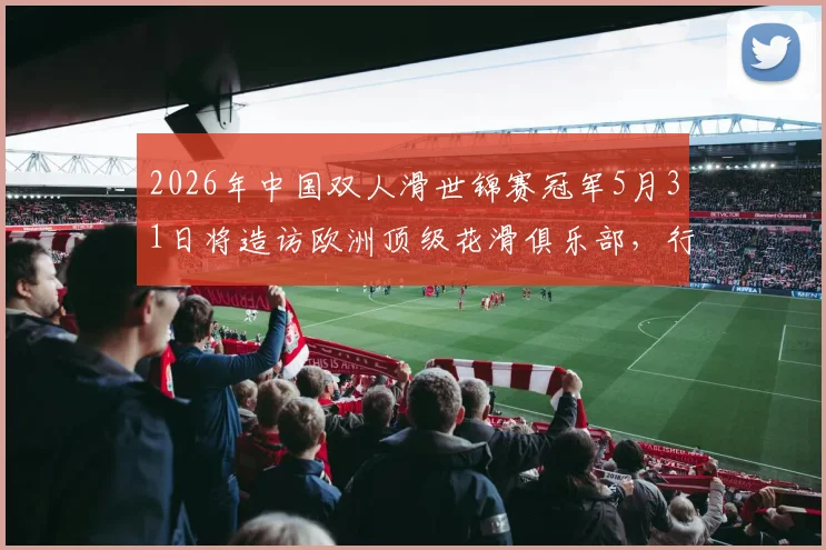 2026年中国双人滑世锦赛冠军5月31日将造访欧洲顶级花滑俱乐部，行程亮点与观摩指南