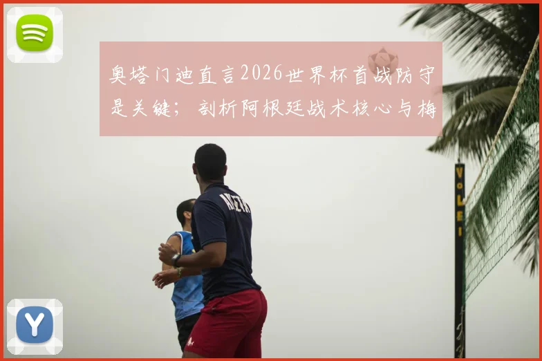 奥塔门迪直言2026世界杯首战防守是关键；剖析阿根廷战术核心与梅西的领袖魅力