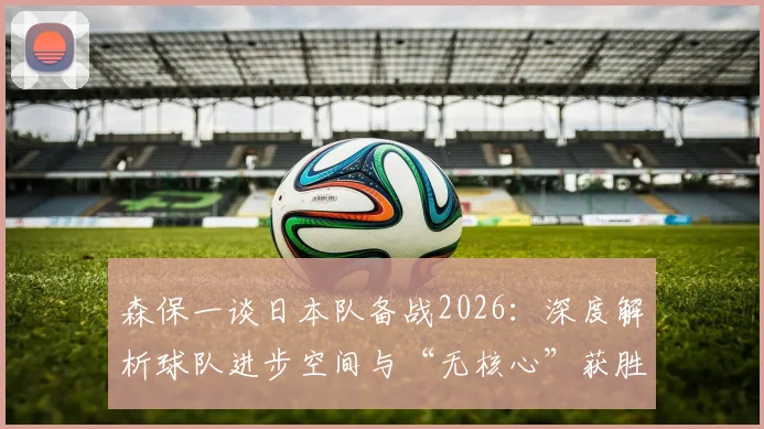 森保一谈日本队备战2026：深度解析球队进步空间与“无核心”获胜哲学，附最新战术展望