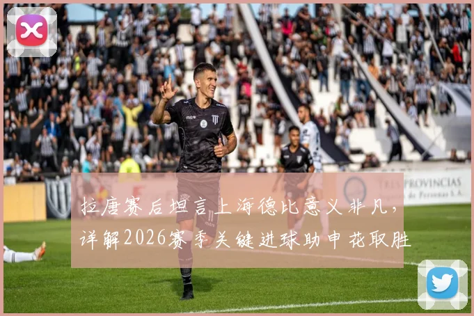 拉唐赛后坦言上海德比意义非凡，详解2026赛季关键进球助申花取胜，附球迷热议