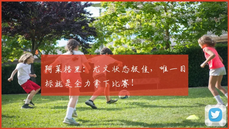 阿莱格里：尤文状态极佳，唯一目标就是全力拿下比赛！