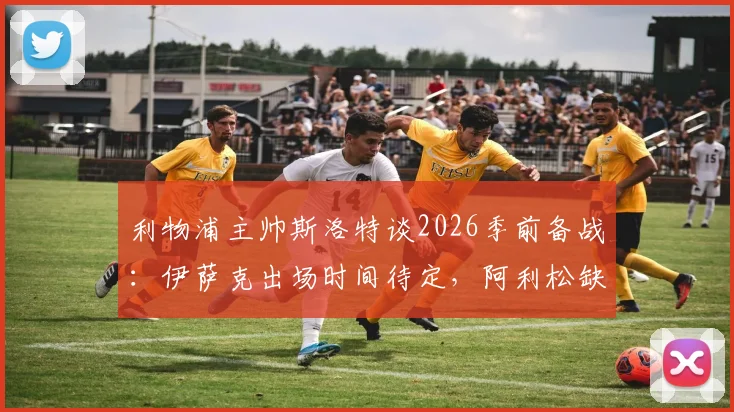 利物浦主帅斯洛特谈2026季前备战:伊萨克出场时间待定,阿利松缺席训练引关注