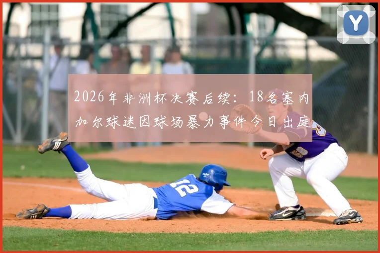 2026年非洲杯决赛后续:18名塞内加尔球迷因球场暴力事件今日出庭受审,体育激情与法律边界引热议