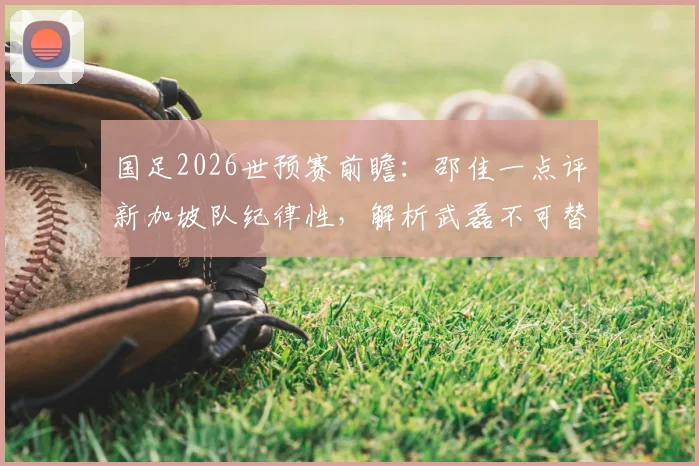 国足2026世预赛前瞻:邵佳一点评新加坡队纪律性,解析武磊不可替代的核心价值