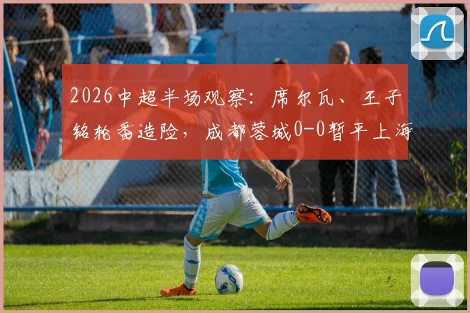 2026中超半场观察：席尔瓦、王子铭轮番造险，成都蓉城0-0暂平上海海港，上半场战术解析与关键点回顾