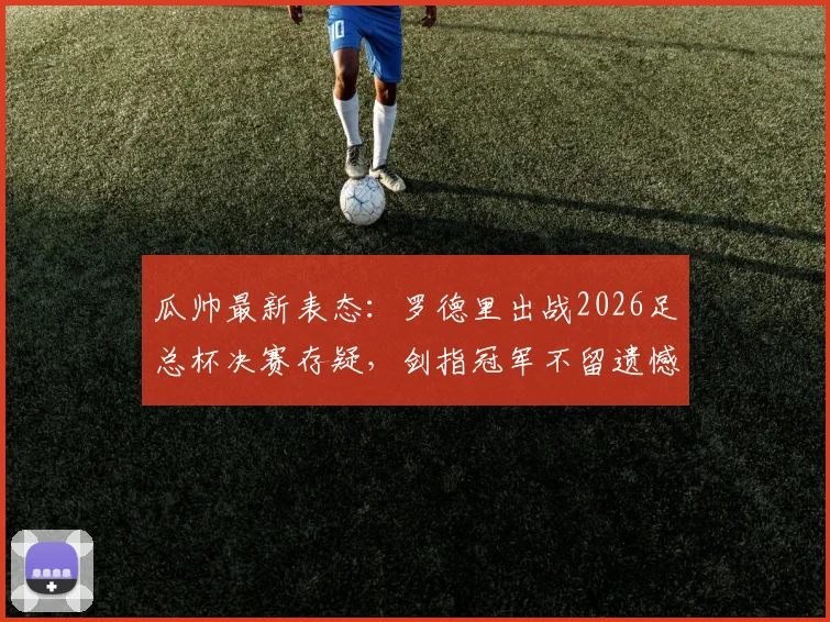 瓜帅最新表态：罗德里出战2026足总杯决赛存疑，剑指冠军不留遗憾