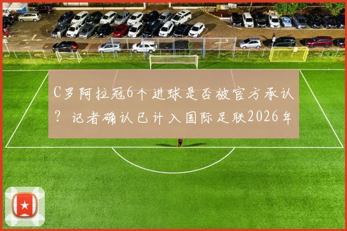 C罗阿拉冠6个进球是否被官方承认?记者确认已计入国际足联2026年正式统计