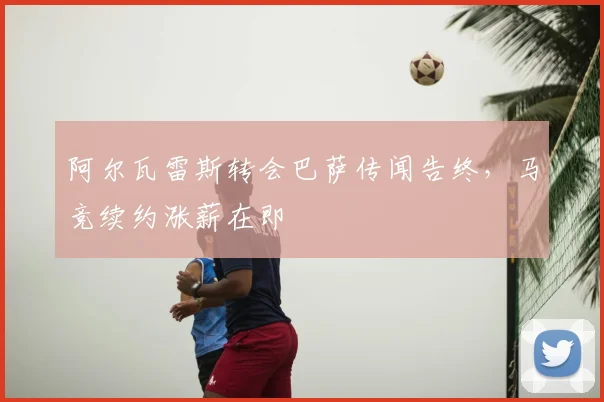 阿尔瓦雷斯转会巴萨传闻告终,马竞续约涨薪在即