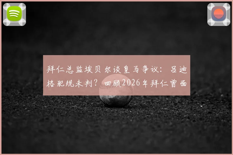 拜仁总监埃贝尔谈皇马争议:吕迪格犯规未判?回顾2026年拜仁曾面对的类似判罚困难