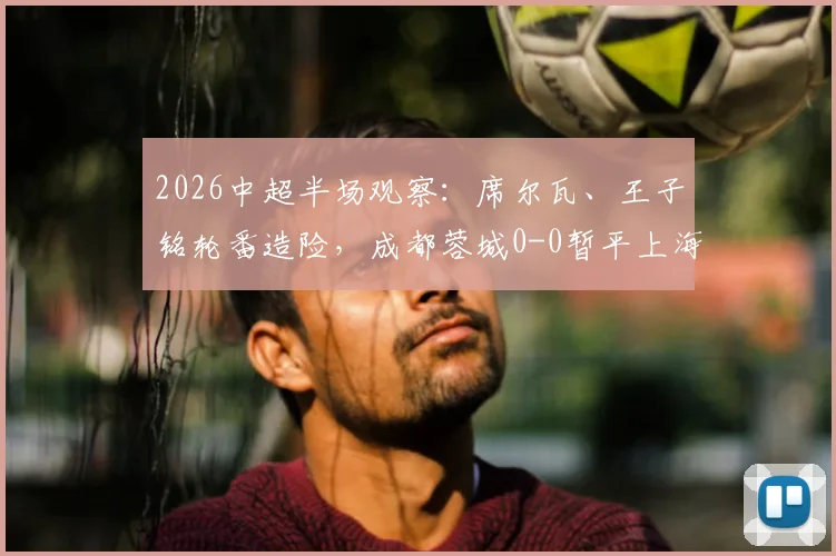 2026中超半场观察:席尔瓦、王子铭轮番造险,成都蓉城0-0暂平上海海港,上半场战术解析与关键点回顾