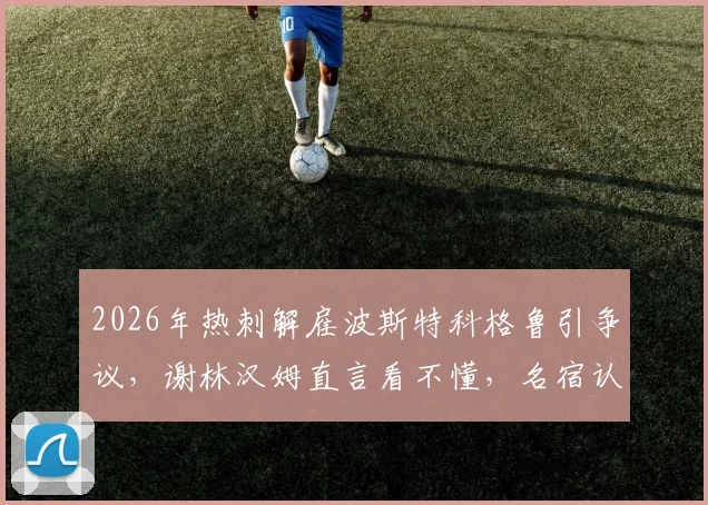 2026年热刺解雇波斯特科格鲁引争议，谢林汉姆直言看不懂，名宿认为澳波留任局面或不同