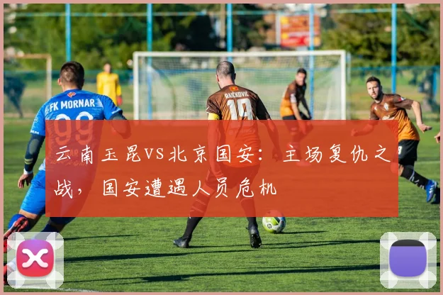 云南玉昆vs北京国安:主场复仇之战,国安遭遇人员危机
