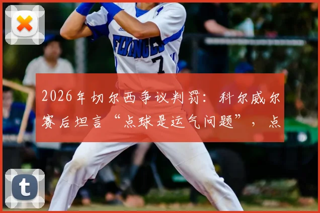 2026年切尔西争议判罚：科尔威尔赛后坦言“点球是运气问题”，点球判罚标准究竟在哪？