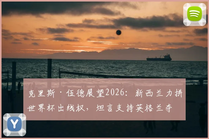 克里斯·伍德展望2026:新西兰力拼世界杯出线权,坦言支持英格兰夺冠