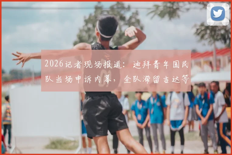 2026记者现场报道:迪拜青年国民队当场申诉内幕,全队滞留吉达等待重赛最新进展解析