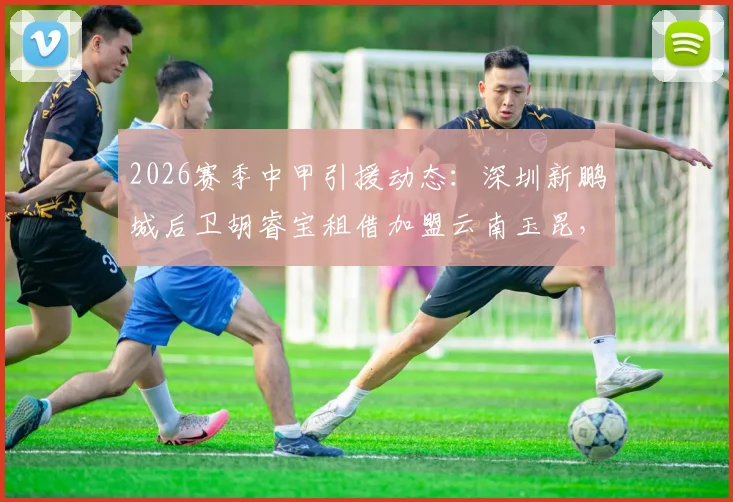 2026赛季中甲引援动态：深圳新鹏城后卫胡睿宝租借加盟云南玉昆，对球队防线有何补强作用？