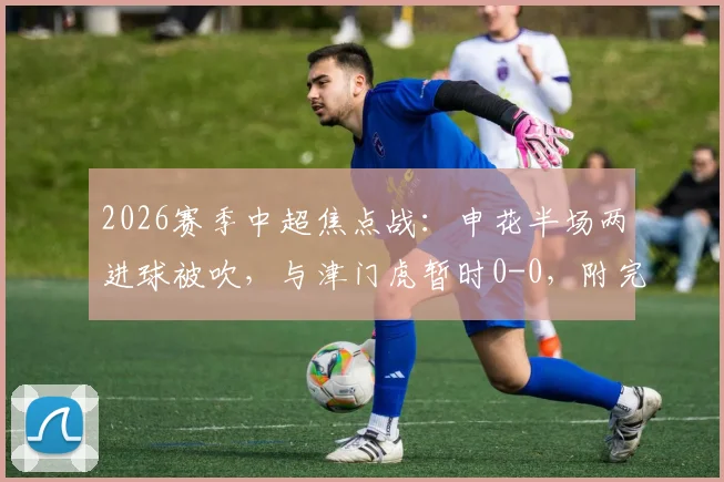 2026赛季中超焦点战:申花半场两进球被吹,与津门虎暂时0-0,附完整赛程与深度前瞻