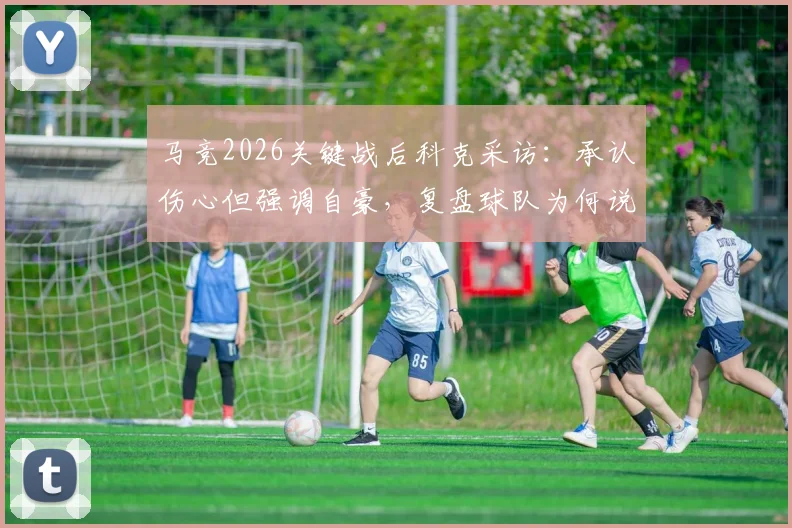 马竞2026关键战后科克采访:承认伤心但强调自豪,复盘球队为何说已竭尽全力