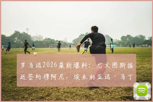 罗马诺2026最新爆料：尤文图斯接近签约穆阿尼，埃米利亚诺·马丁内斯转会谈判已陷入停滞，分析背后原因