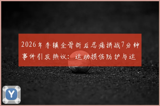2026年李镇全骨折后忍痛拼战7分钟事件引发热议：运动损伤防护与运动员精神解读