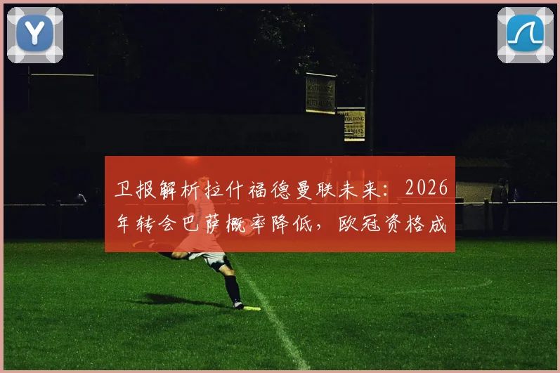 卫报解析拉什福德曼联未来:2026年转会巴萨概率降低,欧冠资格成续约涨薪关键