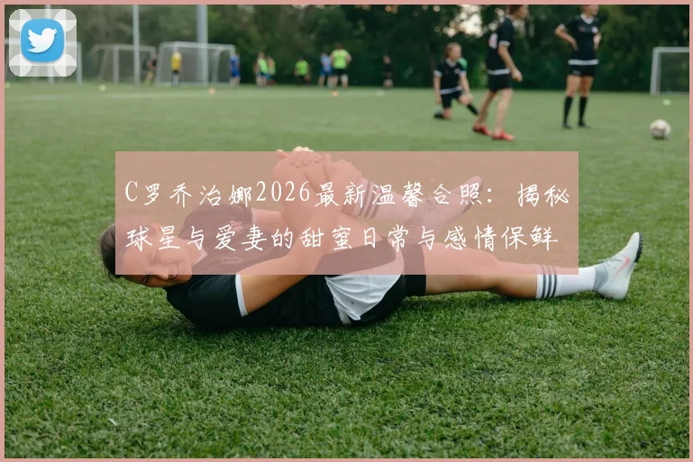 C罗乔治娜2026最新温馨合照：揭秘球星与爱妻的甜蜜日常与感情保鲜秘诀