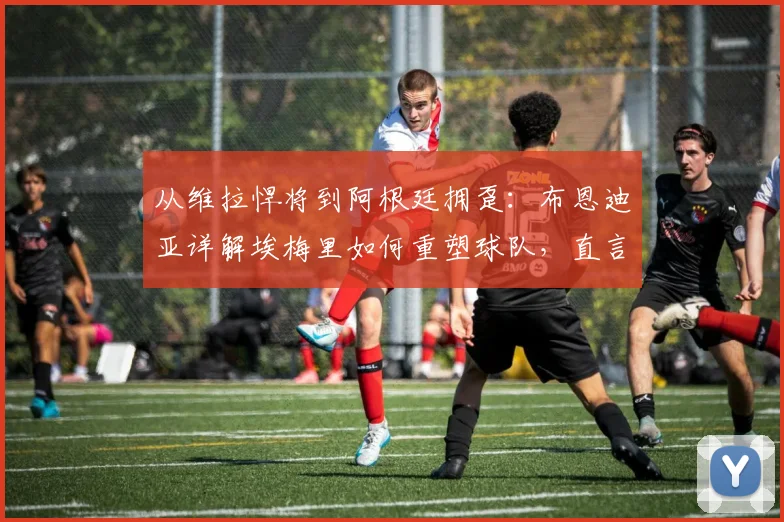 从维拉悍将到阿根廷拥趸:布恩迪亚详解埃梅里如何重塑球队,直言盼望梅西战至2026年