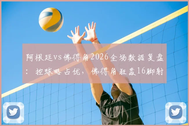 阿根廷vs佛得角2026全场数据复盘:控球略占优,佛得角狂轰16脚射门昂首离开,技术统计深度解析