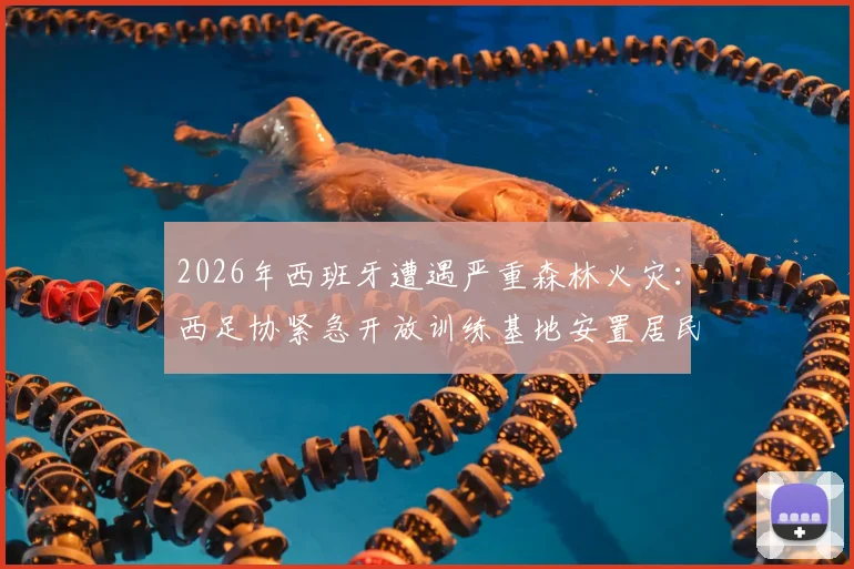 2026年西班牙遭遇严重森林火灾:西足协紧急开放训练基地安置居民,足球界展现社会责任