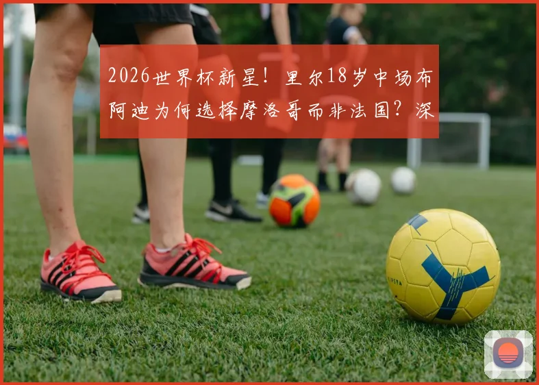 2026世界杯新星!里尔18岁中场布阿迪为何选择摩洛哥而非法国?深度解析其国家队前景与球员选择困境
