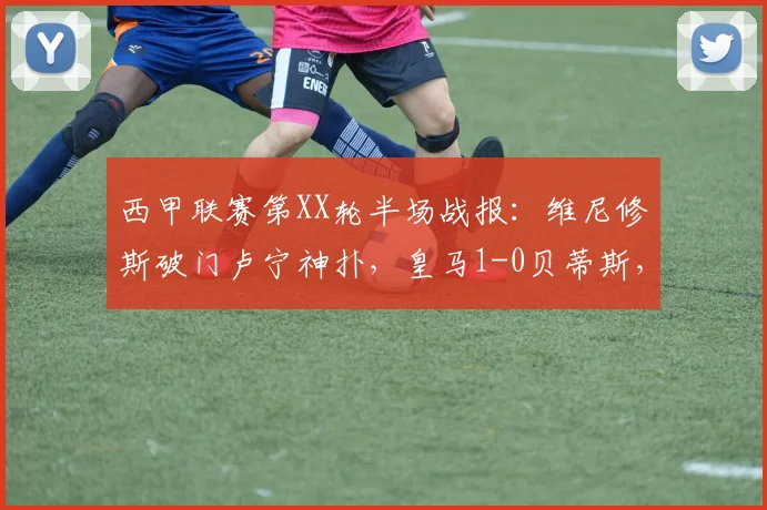 西甲联赛第XX轮半场战报：维尼修斯破门卢宁神扑，皇马1-0贝蒂斯，附精彩视频集锦与全场数据解析