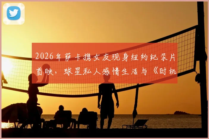 2026年萨卡携女友现身纽约纪录片首映,球星私人感情生活与《时机已到》观看渠道一览