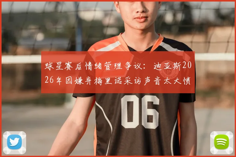 球星赛后情绪管理争议：迪亚斯2026年因嫌弃梅里诺采访声音太大愤然离场，球员混采礼仪引热议