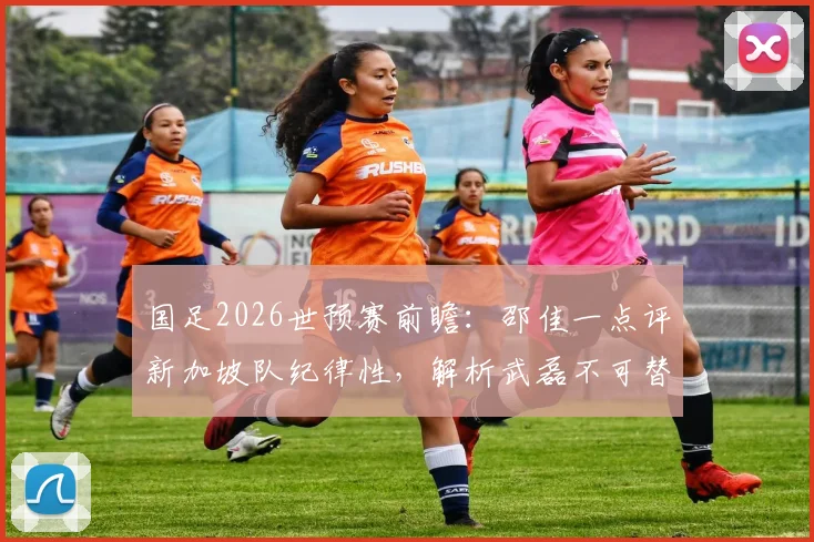 国足2026世预赛前瞻：邵佳一点评新加坡队纪律性，解析武磊不可替代的核心价值