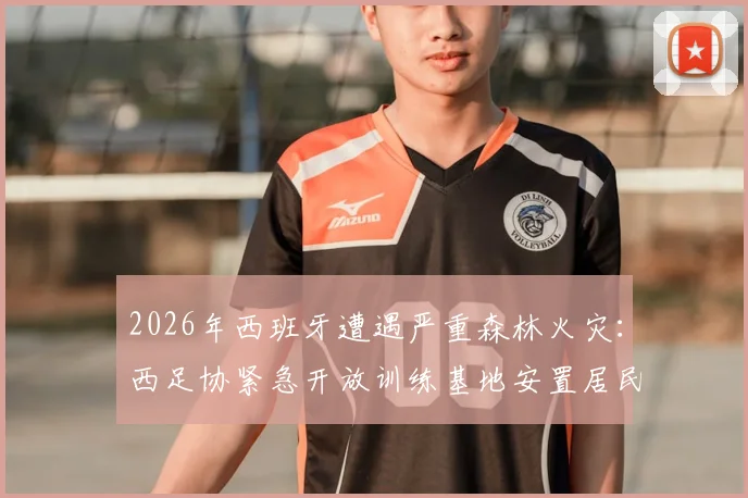 2026年西班牙遭遇严重森林火灾：西足协紧急开放训练基地安置居民，足球界展现社会责任