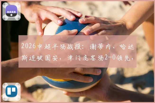 2026中超半场战报:谢蒂内、哈达斯连破国安,津门虎客场2-0领先,附进球GIF与战术复盘